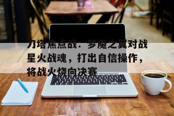 开云体育网页版-刀塔焦点战：梦魇之翼对战星火战魂，打出自信操作，将战火烧向决赛(狂兽警匪特辑)